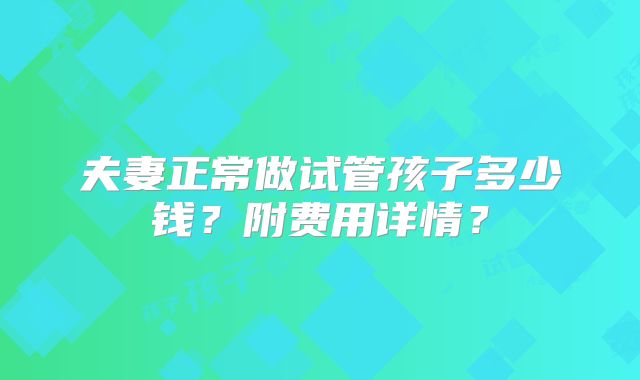 夫妻正常做试管孩子多少钱？附费用详情？