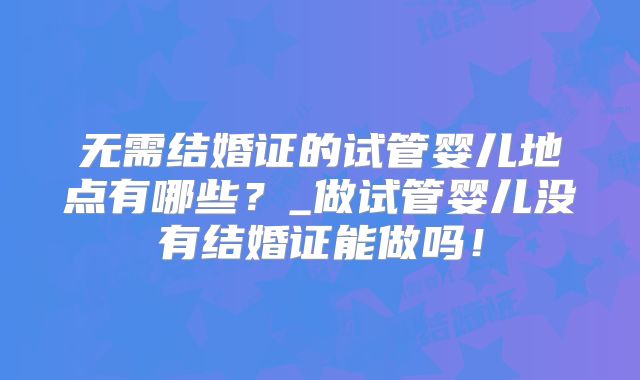 无需结婚证的试管婴儿地点有哪些？_做试管婴儿没有结婚证能做吗！