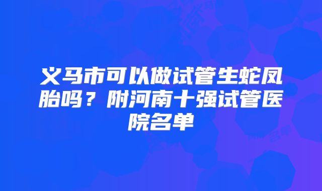 义马市可以做试管生蛇凤胎吗？附河南十强试管医院名单