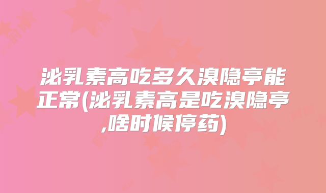 泌乳素高吃多久溴隐亭能正常(泌乳素高是吃溴隐亭,啥时候停药)