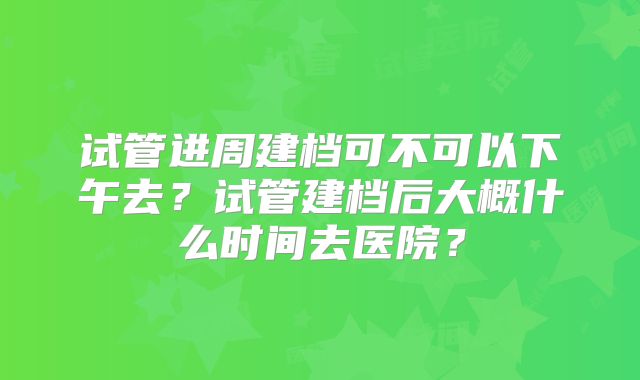 试管进周建档可不可以下午去?试管建档后大概什么时间去医院?