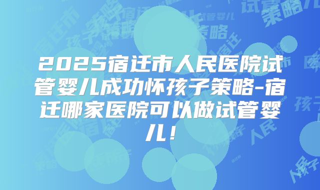 2025宿迁市人民医院试管婴儿成功怀孩子策略-宿迁哪家医院可以做试管婴儿！