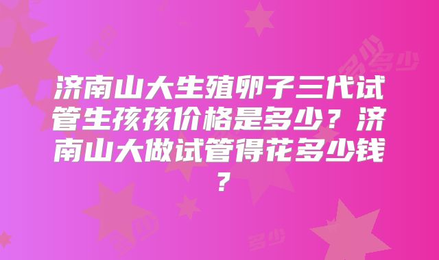 济南山大生殖卵子三代试管生孩孩价格是多少?济南山大做试管得花多少钱?