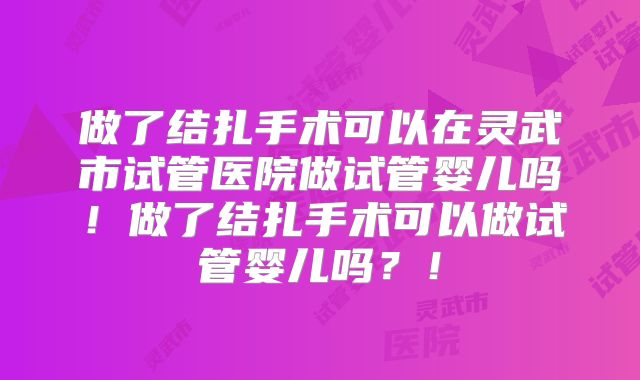 做了结扎手术可以在灵武市试管医院做试管婴儿吗！做了结扎手术可以做试管婴儿吗？！
