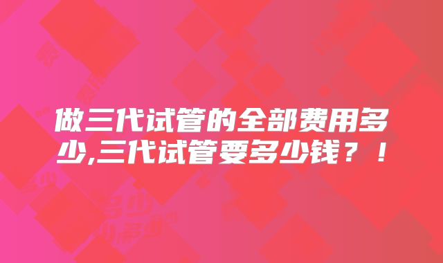 做三代试管的全部费用多少,三代试管要多少钱?!