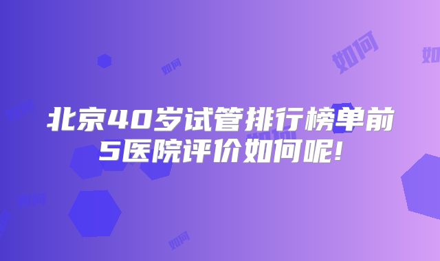 北京40岁试管排行榜单前5医院评价如何呢!
