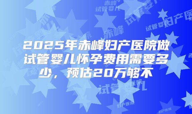 2025年赤峰妇产医院做试管婴儿怀孕费用需要多少，预估20万够不