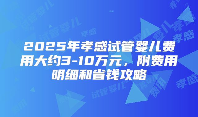 2025年孝感试管婴儿费用大约3-10万元，附费用明细和省钱攻略