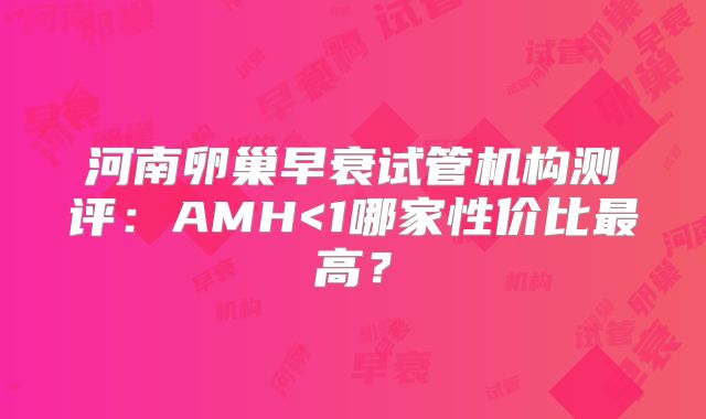 河南卵巢早衰试管机构测评:AMH<1哪家性价比最高?