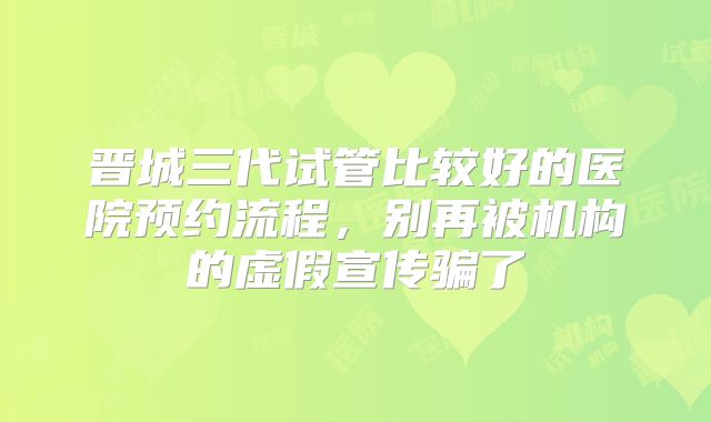晋城三代试管比较好的医院预约流程，别再被机构的虚假宣传骗了