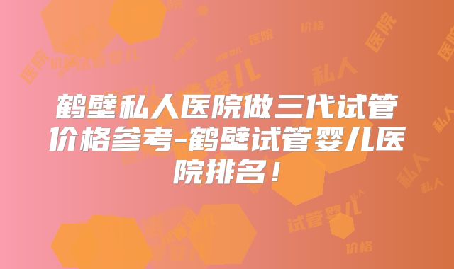 鹤壁私人医院做三代试管价格参考-鹤壁试管婴儿医院排名!