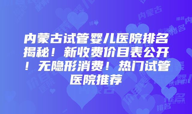 内蒙古试管婴儿医院排名揭秘！新收费价目表公开！无隐形消费！热门试管医院推荐