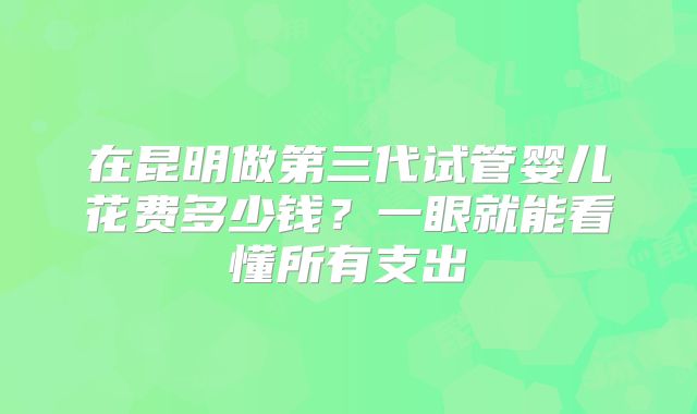 在昆明做第三代试管婴儿花费多少钱?一眼就能看懂所有支出