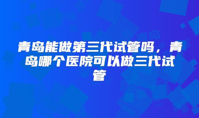 青岛能做第三代试管吗，青岛哪个医院可以做三代试管