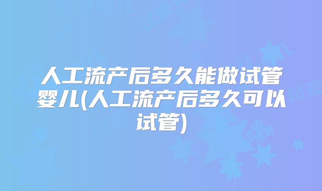 人工流产后多久能做试管婴儿(人工流产后多久可以试管)
