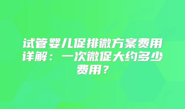 试管婴儿促排微方案费用详解：一次微促大约多少费用？