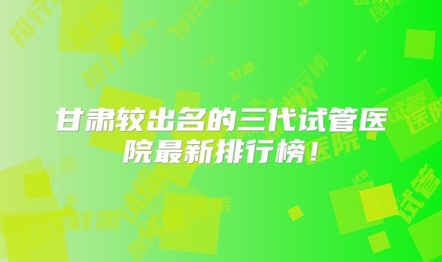 甘肃较出名的三代试管医院最新排行榜!