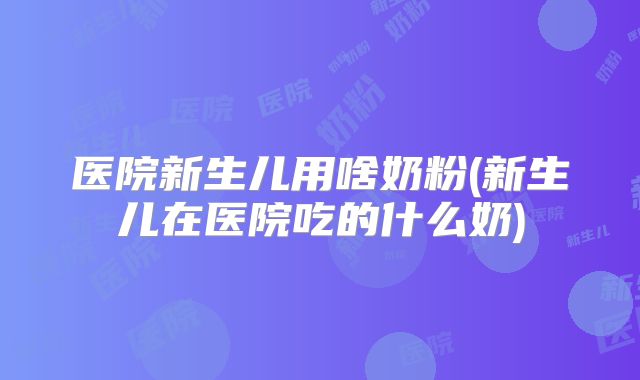 医院新生儿用啥奶粉(新生儿在医院吃的什么奶)