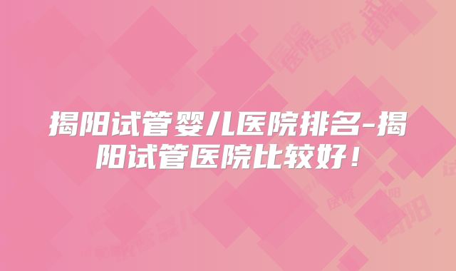 揭阳试管婴儿医院排名-揭阳试管医院比较好！