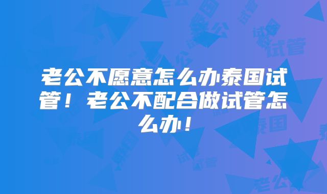 老公不愿意怎么办泰国试管！老公不配合做试管怎么办！