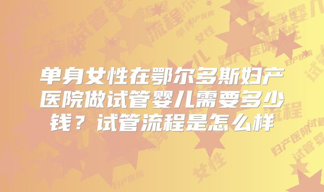 单身女性在鄂尔多斯妇产医院做试管婴儿需要多少钱？试管流程是怎么样