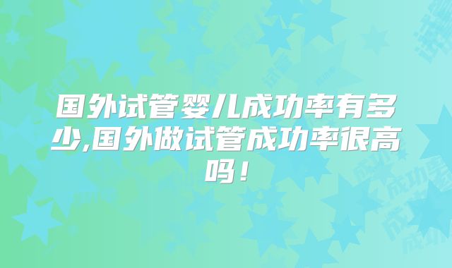 国外试管婴儿成功率有多少,国外做试管成功率很高吗！