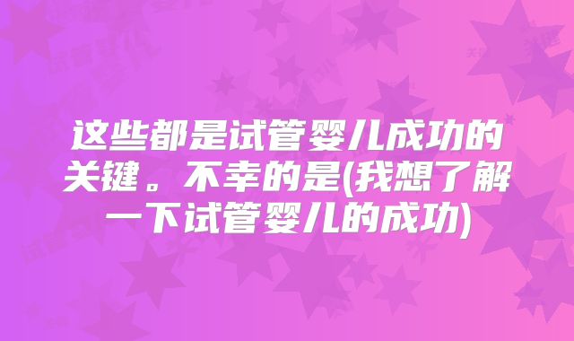 这些都是试管婴儿成功的关键。不幸的是(我想了解一下试管婴儿的成功)