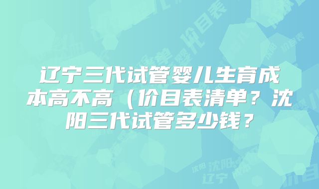 辽宁三代试管婴儿生育成本高不高（价目表清单？沈阳三代试管多少钱？