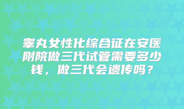 睾丸女性化综合征在安医附院做三代试管需要多少钱，做三代会遗传吗？