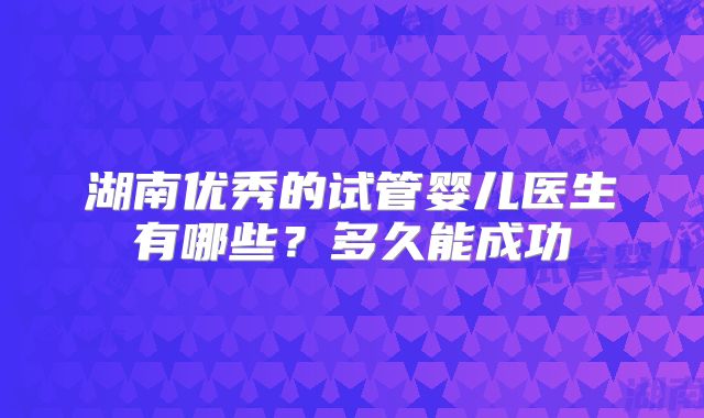 湖南优秀的试管婴儿医生有哪些？多久能成功