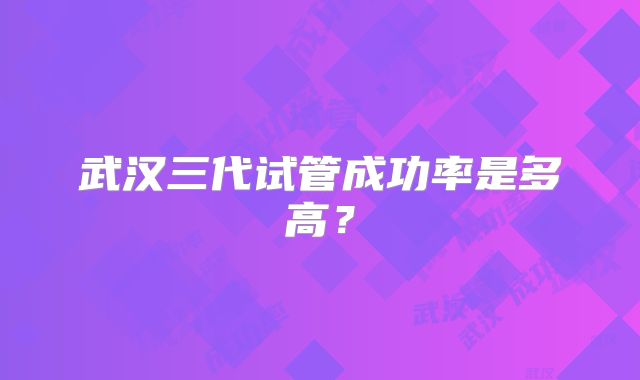 武汉三代试管成功率是多高?