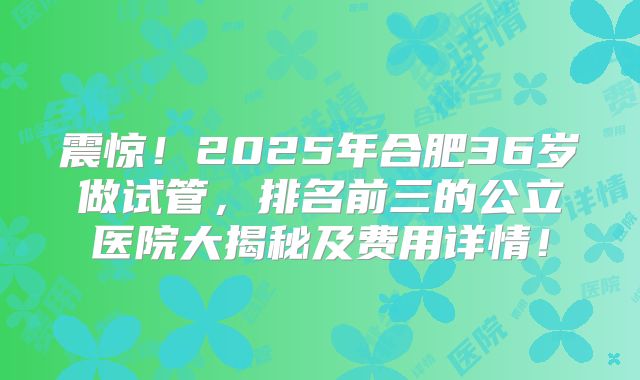 震惊！2025年合肥36岁做试管，排名前三的公立医院大揭秘及费用详情！