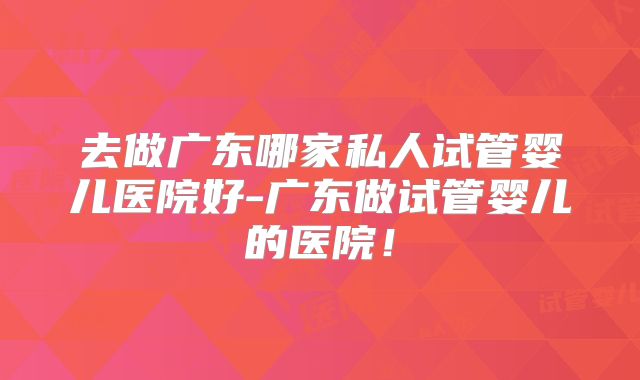 去做广东哪家私人试管婴儿医院好-广东做试管婴儿的医院！