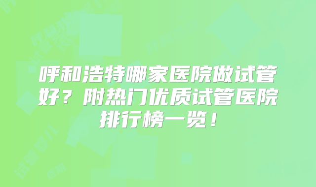 呼和浩特哪家医院做试管好？附热门优质试管医院排行榜一览！