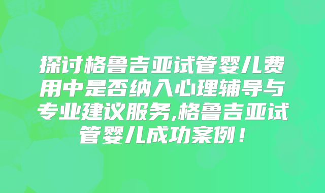 探讨格鲁吉亚试管婴儿费用中是否纳入心理辅导与专业建议服务,格鲁吉亚试管婴儿成功案例！