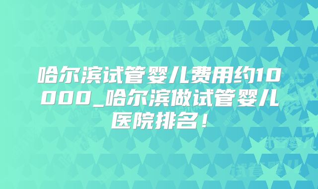 哈尔滨试管婴儿费用约10000_哈尔滨做试管婴儿医院排名!