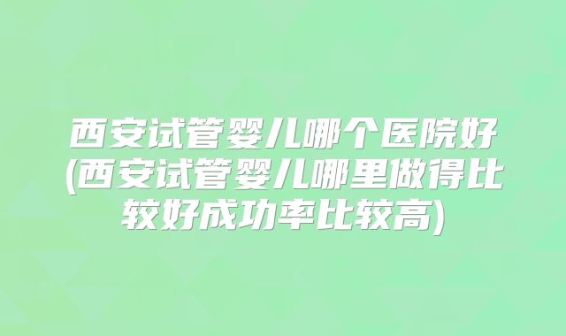 西安试管婴儿哪个医院好(西安试管婴儿哪里做得比较好成功率比较高)