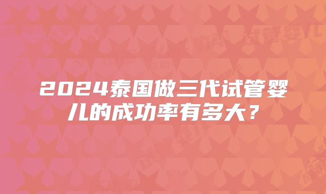 2024泰国做三代试管婴儿的成功率有多大？