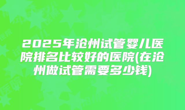 2025年沧州试管婴儿医院排名比较好的医院(在沧州做试管需要多少钱)