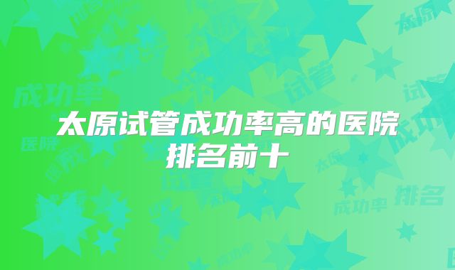 太原试管成功率高的医院排名前十