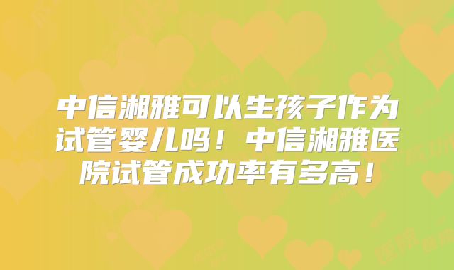 中信湘雅可以生孩子作为试管婴儿吗!中信湘雅医院试管成功率有多高!