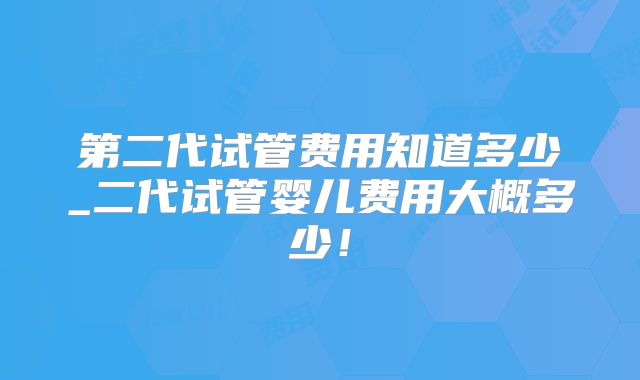 第二代试管费用知道多少_二代试管婴儿费用大概多少！