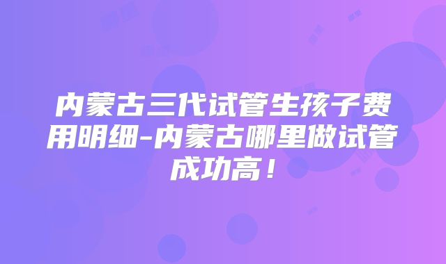 内蒙古三代试管生孩子费用明细-内蒙古哪里做试管成功高！