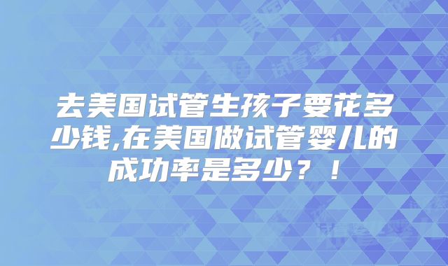 去美国试管生孩子要花多少钱,在美国做试管婴儿的成功率是多少?!