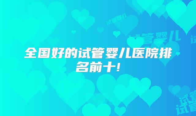 全国好的试管婴儿医院排名前十!