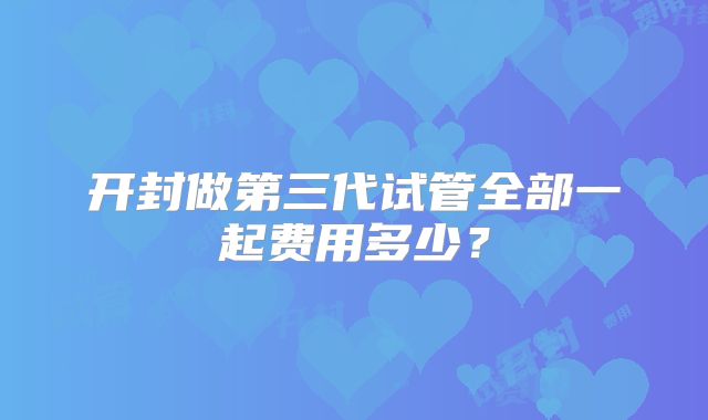 开封做第三代试管全部一起费用多少？