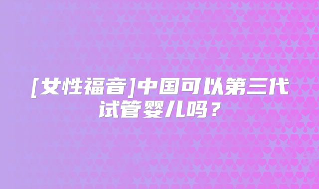 [女性福音]中国可以第三代试管婴儿吗？