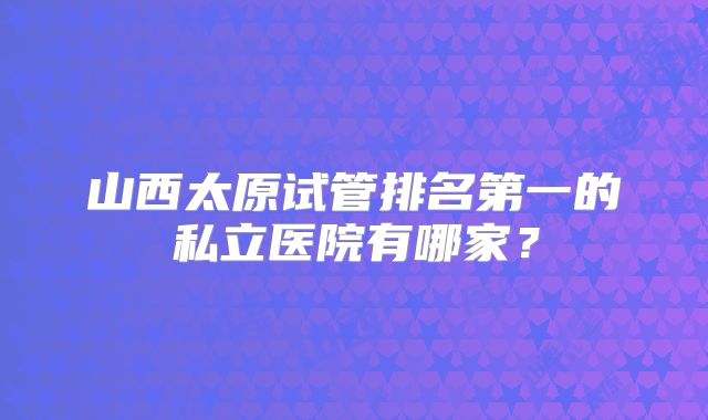 山西太原试管排名第一的私立医院有哪家？