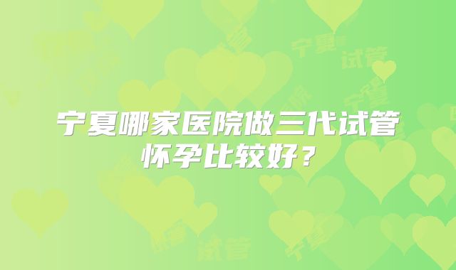 宁夏哪家医院做三代试管怀孕比较好？