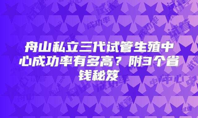 舟山私立三代试管生殖中心成功率有多高?附3个省钱秘笈